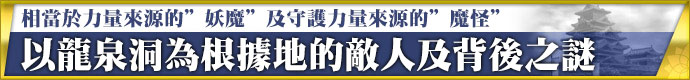 相當於力量來源的＂妖魔＂及守護力量來源的＂魔怪＂。 以龍泉洞為根據地的敵人及背後之謎